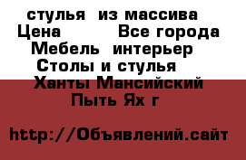 стулья  из массива › Цена ­ 800 - Все города Мебель, интерьер » Столы и стулья   . Ханты-Мансийский,Пыть-Ях г.